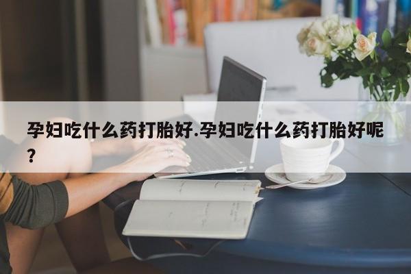 堕胎药购买联系孕妇吃什么药打胎好.孕妇吃什么药打胎好呢？