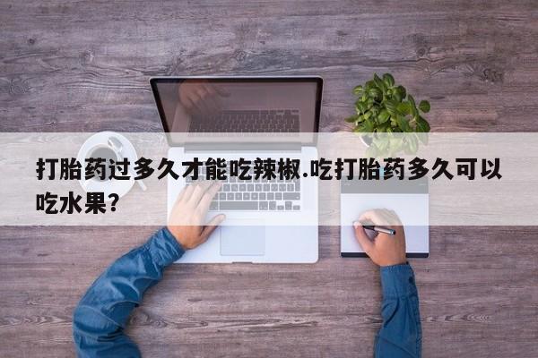 堕胎药购买联系打胎药过多久才能吃辣椒.吃打胎药多久可以吃水果？