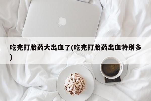 堕胎药购买联系吃完打胎药大出血了(吃完打胎药出血特别多)
