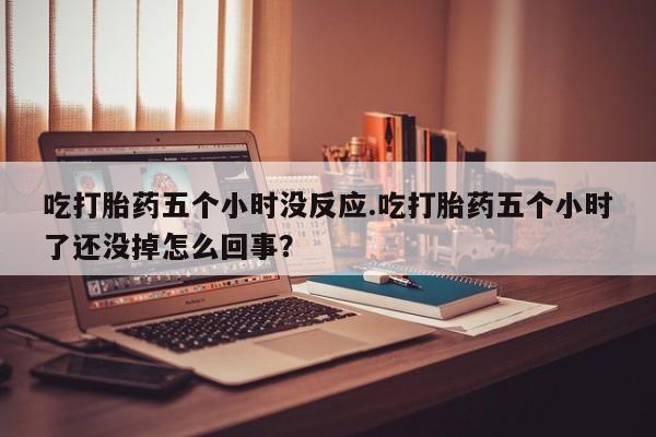 堕胎药购买联系吃打胎药五个小时没反应.吃打胎药五个小时了还没掉怎么回事？