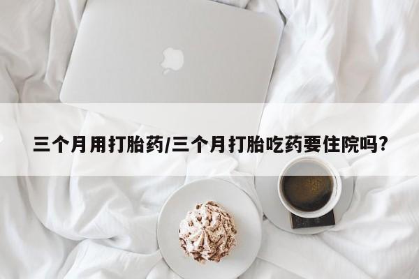 堕胎药购买联系三个月用打胎药/三个月打胎吃药要住院吗?
