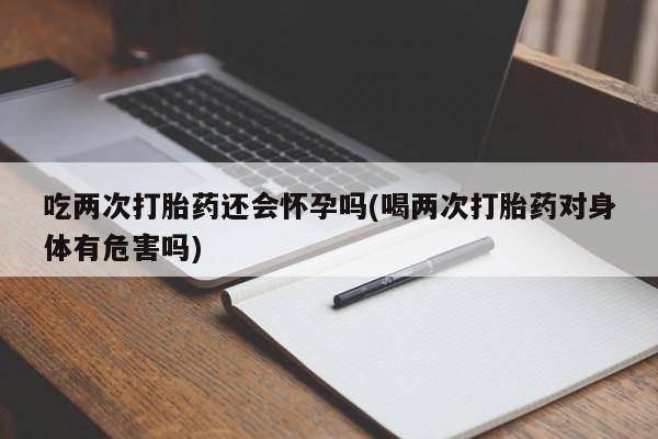 堕胎药购买联系吃两次打胎药还会怀孕吗(喝两次打胎药对身体有危害吗)