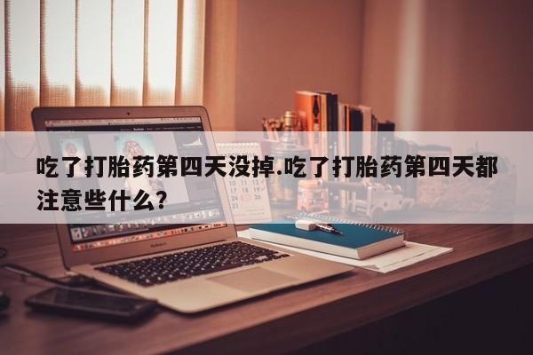 堕胎药购买联系吃了打胎药第四天没掉.吃了打胎药第四天都注意些什么？