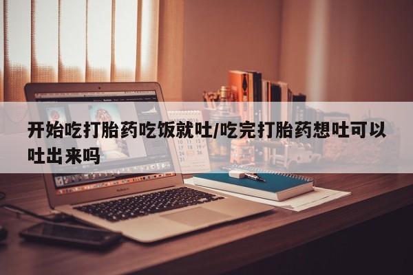 堕胎药购买联系开始吃打胎药吃饭就吐/吃完打胎药想吐可以吐出来吗