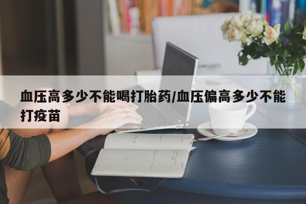 堕胎药购买联系血压高多少不能喝打胎药/血压偏高多少不能打疫苗