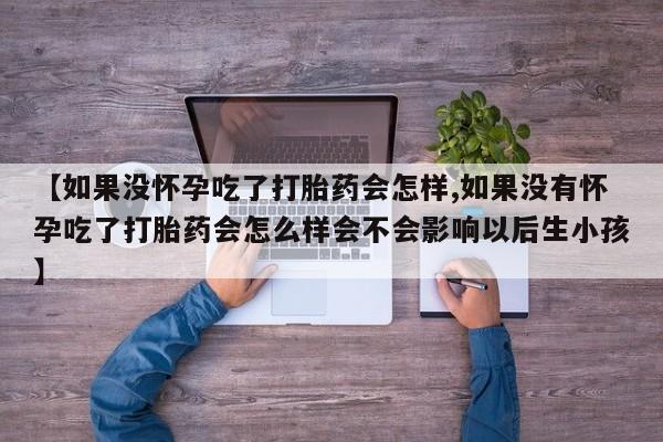 堕胎药购买联系【如果没怀孕吃了打胎药会怎样,如果没有怀孕吃了打胎药会怎么样会不会影响以后生小孩】
