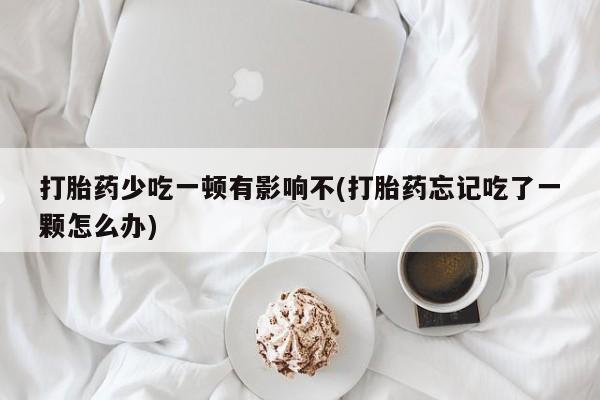 堕胎药购买联系打胎药少吃一顿有影响不(打胎药忘记吃了一颗怎么办)