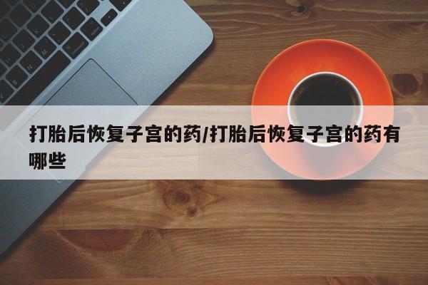 堕胎药购买联系打胎后恢复子宫的药/打胎后恢复子宫的药有哪些