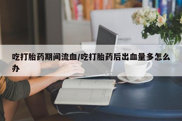 堕胎药购买联系吃打胎药期间流血/吃打胎药后出血量多怎么办