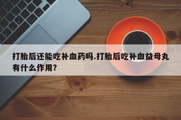 堕胎药购买联系打胎后还能吃补血药吗.打胎后吃补血益母丸有什么作用？