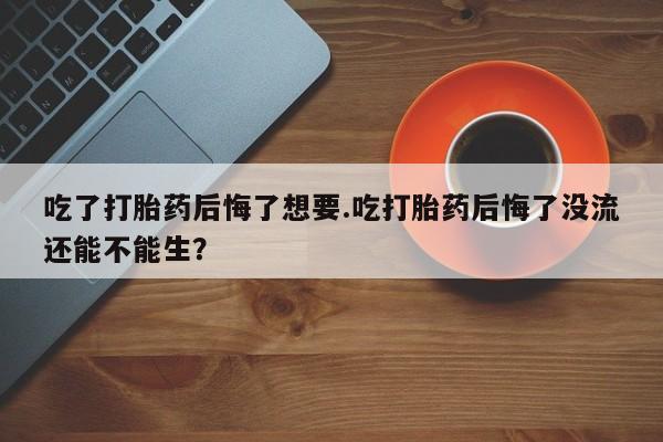 堕胎药购买联系吃了打胎药后悔了想要.吃打胎药后悔了没流还能不能生？