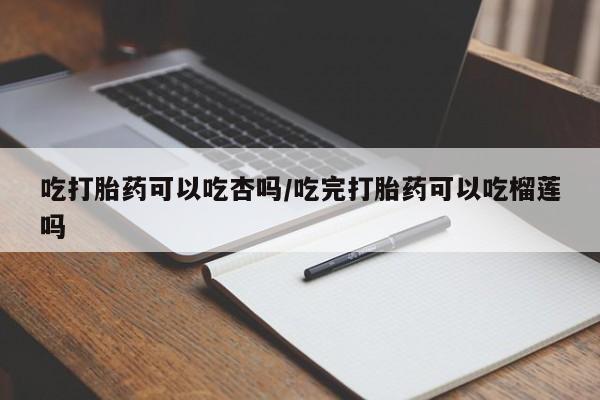 堕胎药购买联系吃打胎药可以吃杏吗/吃完打胎药可以吃榴莲吗