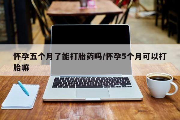 堕胎药购买联系怀孕五个月了能打胎药吗/怀孕5个月可以打胎嘛