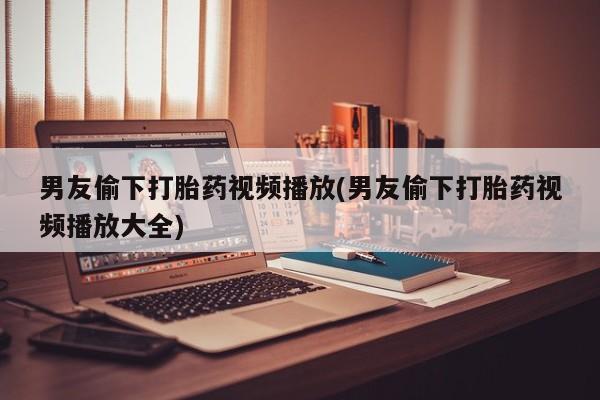 堕胎药购买联系男友偷下打胎药视频播放(男友偷下打胎药视频播放大全)