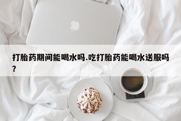 堕胎药购买联系打胎药期间能喝水吗.吃打胎药能喝水送服吗？