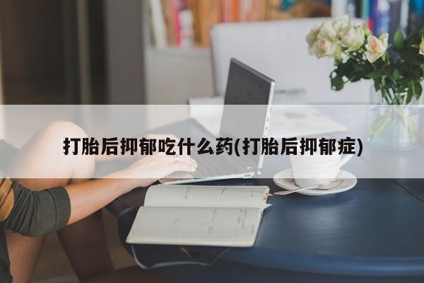 堕胎药购买联系打胎后抑郁吃什么药(打胎后抑郁症)