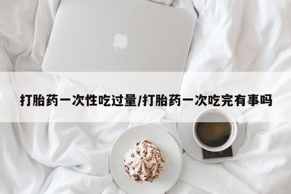堕胎药购买联系打胎药一次性吃过量/打胎药一次吃完有事吗