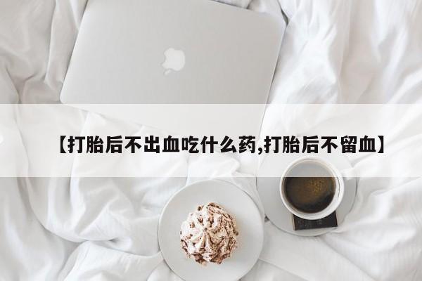 堕胎药购买联系【打胎后不出血吃什么药,打胎后不留血】