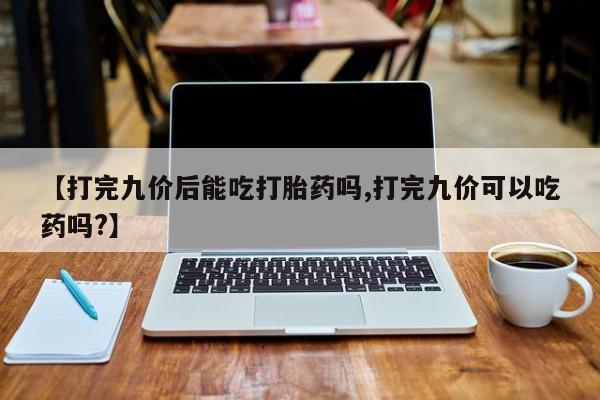 堕胎药购买联系【打完九价后能吃打胎药吗,打完九价可以吃药吗?】