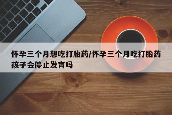 堕胎药购买联系怀孕三个月想吃打胎药/怀孕三个月吃打胎药孩子会停止发育吗