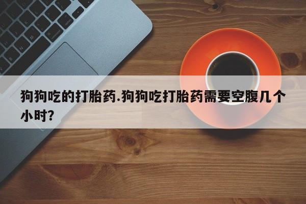 堕胎药购买联系狗狗吃的打胎药.狗狗吃打胎药需要空腹几个小时？