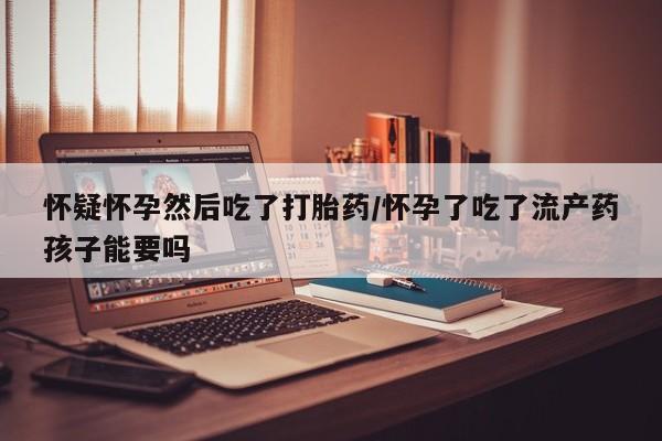 堕胎药购买联系怀疑怀孕然后吃了打胎药/怀孕了吃了流产药孩子能要吗