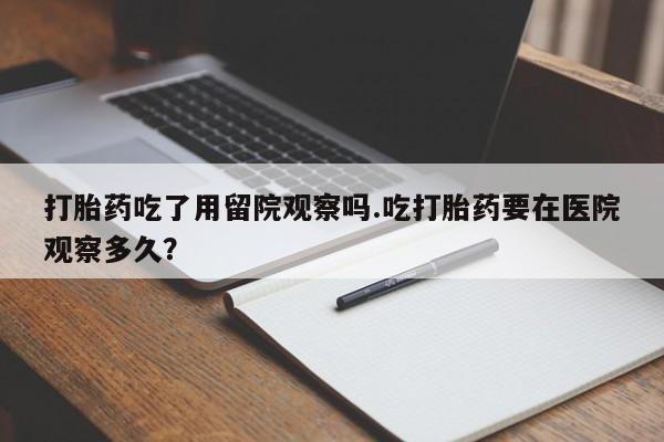 堕胎药购买联系打胎药吃了用留院观察吗.吃打胎药要在医院观察多久？