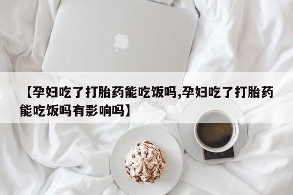堕胎药购买联系【孕妇吃了打胎药能吃饭吗,孕妇吃了打胎药能吃饭吗有影响吗】