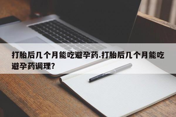 堕胎药购买联系打胎后几个月能吃避孕药.打胎后几个月能吃避孕药调理？