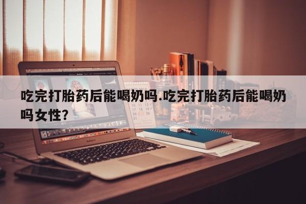 堕胎药购买联系吃完打胎药后能喝奶吗.吃完打胎药后能喝奶吗女性？