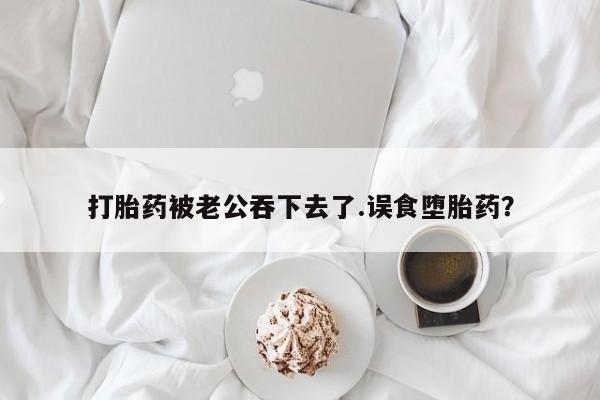 堕胎药购买联系打胎药被老公吞下去了.误食堕胎药？