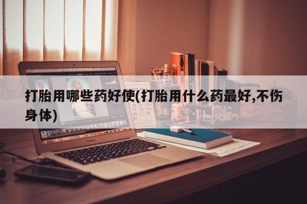 堕胎药购买联系打胎用哪些药好使(打胎用什么药最好,不伤身体)
