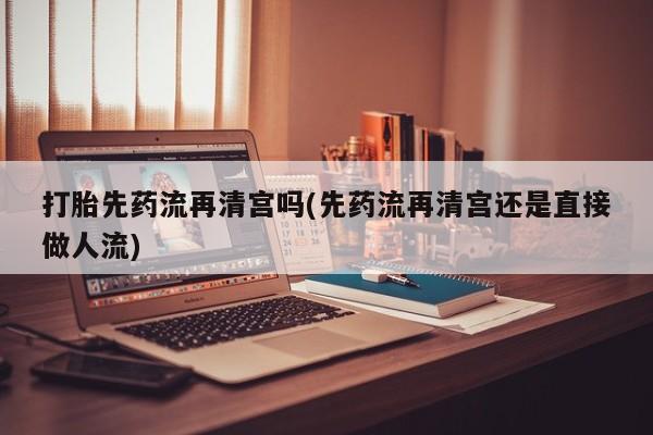 堕胎药购买联系打胎先药流再清宫吗(先药流再清宫还是直接做人流)