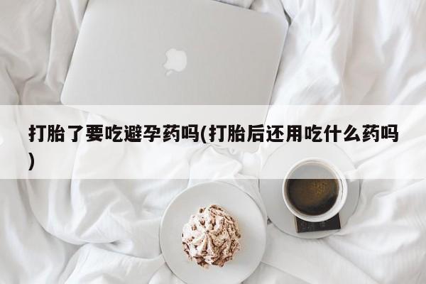 堕胎药购买联系打胎了要吃避孕药吗(打胎后还用吃什么药吗)