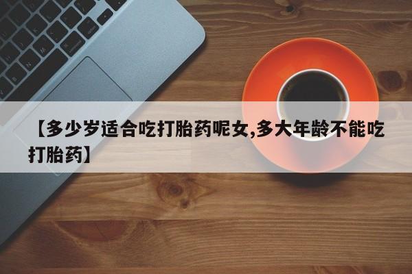 堕胎药购买联系【多少岁适合吃打胎药呢女,多大年龄不能吃打胎药】