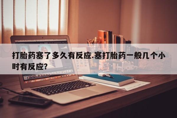 堕胎药购买联系打胎药塞了多久有反应.塞打胎药一般几个小时有反应？