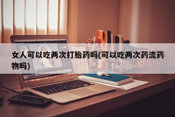 堕胎药购买联系女人可以吃两次打胎药吗(可以吃两次药流药物吗)