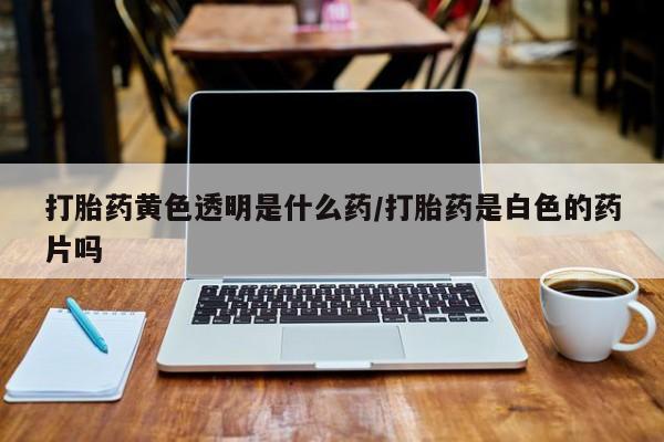 堕胎药购买联系打胎药黄色透明是什么药/打胎药是白色的药片吗