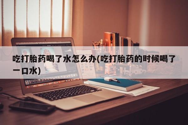 堕胎药购买联系吃打胎药喝了水怎么办(吃打胎药的时候喝了一口水)