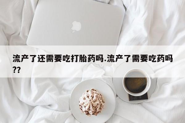 堕胎药购买联系流产了还需要吃打胎药吗.流产了需要吃药吗?？