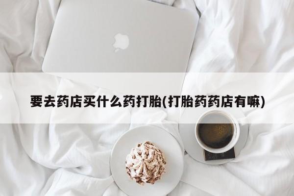 堕胎药购买联系要去药店买什么药打胎(打胎药药店有嘛)