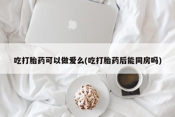 堕胎药购买联系吃打胎药可以做爱么(吃打胎药后能同房吗)
