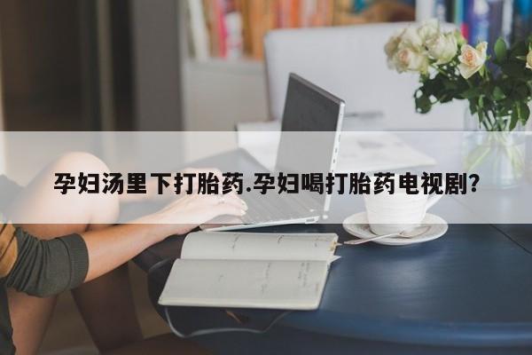堕胎药购买联系孕妇汤里下打胎药.孕妇喝打胎药电视剧？