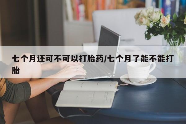 堕胎药购买联系七个月还可不可以打胎药/七个月了能不能打胎