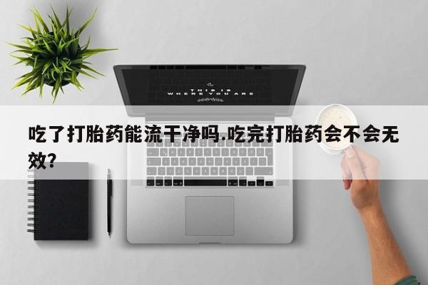 堕胎药购买联系吃了打胎药能流干净吗.吃完打胎药会不会无效？
