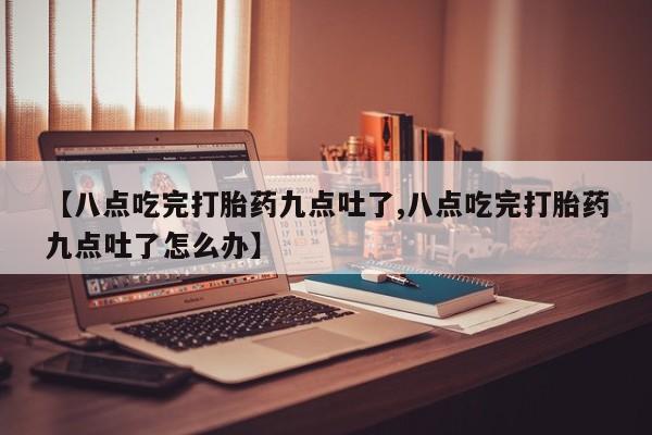 堕胎药购买联系【八点吃完打胎药九点吐了,八点吃完打胎药九点吐了怎么办】