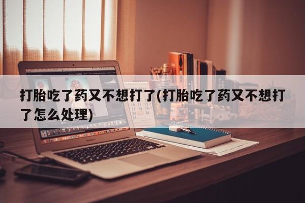 堕胎药购买联系打胎吃了药又不想打了(打胎吃了药又不想打了怎么处理)