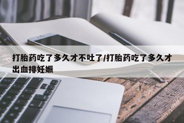 堕胎药购买联系打胎药吃了多久才不吐了/打胎药吃了多久才出血排妊娠