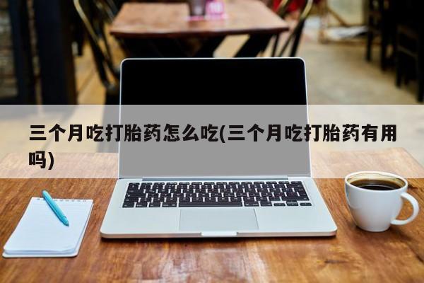 堕胎药购买联系三个月吃打胎药怎么吃(三个月吃打胎药有用吗)