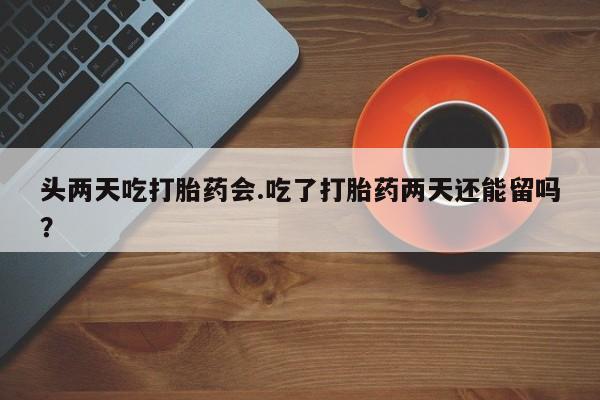堕胎药购买联系头两天吃打胎药会.吃了打胎药两天还能留吗？